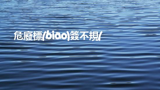 危廢標(biāo)簽不規(guī)范處罰化工廢棄物處理技術(shù)：革新與環(huán)保的新前景？